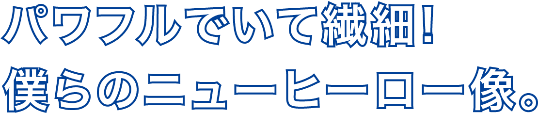 パワフルでいて繊細!僕らのニューヒーロー像。