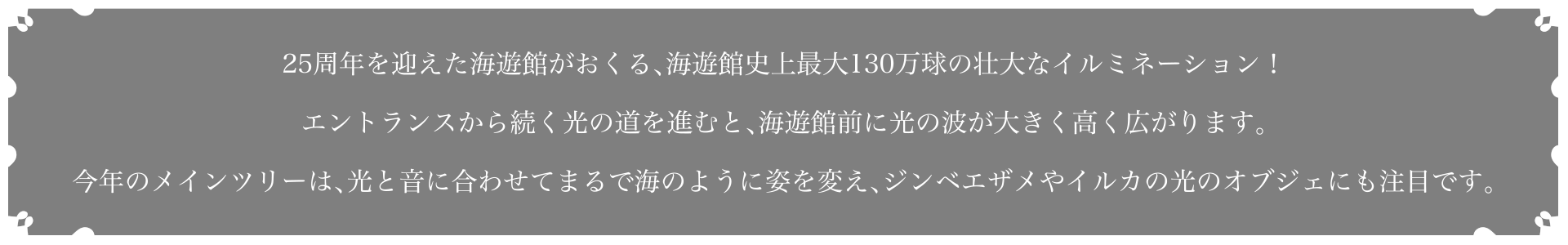 25周年を迎えた海遊館がおくる、海遊館史上最大130万球の壮大なイルミネーション！エントランスから続く光の道を進むと、海遊館前に光の波が大きく高く広がります。今年のメインツリーは、光と音に合わせてまるで海のように姿を変え、ジンベエザメやイルカの光のオブジェにも注目です。