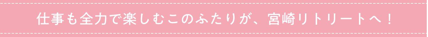 仕事も全力で楽しむこのふたりが、宮崎リトリートへ！