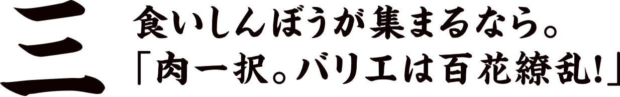 三 食いしんぼうが集まるなら。「肉一択。バリエは百花繚乱！」