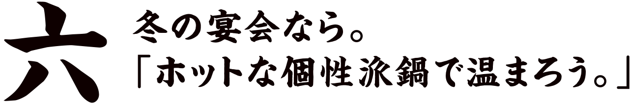 六 冬の宴会なら。「ホットな個性派鍋で温まろう。」