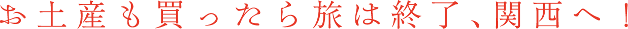 お土産も買ったら旅は終了、関西へ！