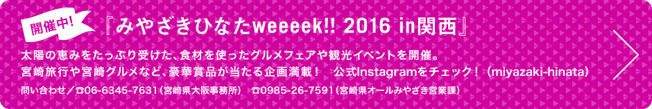 開催中!『みやざきひなたweeeek!! 2016 in関西』太陽の恵みをたっぷり受けた、食材を使ったグルメフェアや観光イベントを開催。宮崎旅行や宮崎グルメなど、豪華賞品が当たる企画満載！　公式Instagramをチェック！（miyazaki-hinata）問い合わせ／☎06-6345-7631（宮崎県大阪事務所）　☎0985-26-7591（宮崎県オールみやざき営業課）