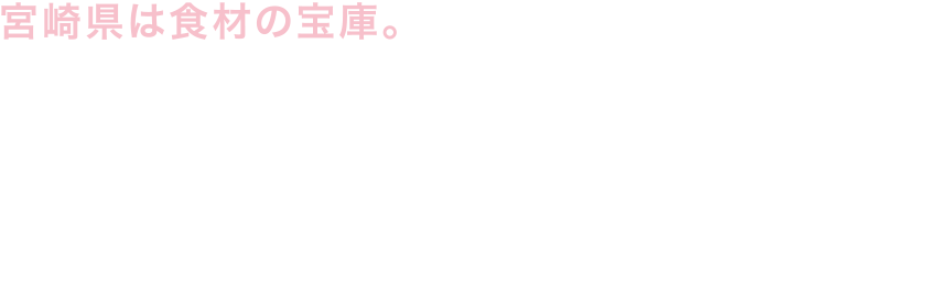 宮崎県は食材の宝庫。大阪が天下の台所なら、宮崎は天下の生産地か。冬でも温暖な気候と豊かな土壌、長い日照時間に恵まれた宮崎県は、肉から果物に至るまで、日本を代表する〝旨いもん〟の宝庫だ。近年は「宮崎チョウザメ」に代表される新食材の開発にも積極的。海外からも熱視線が送られる宮崎食材を食べずして、日本の食は語れない。