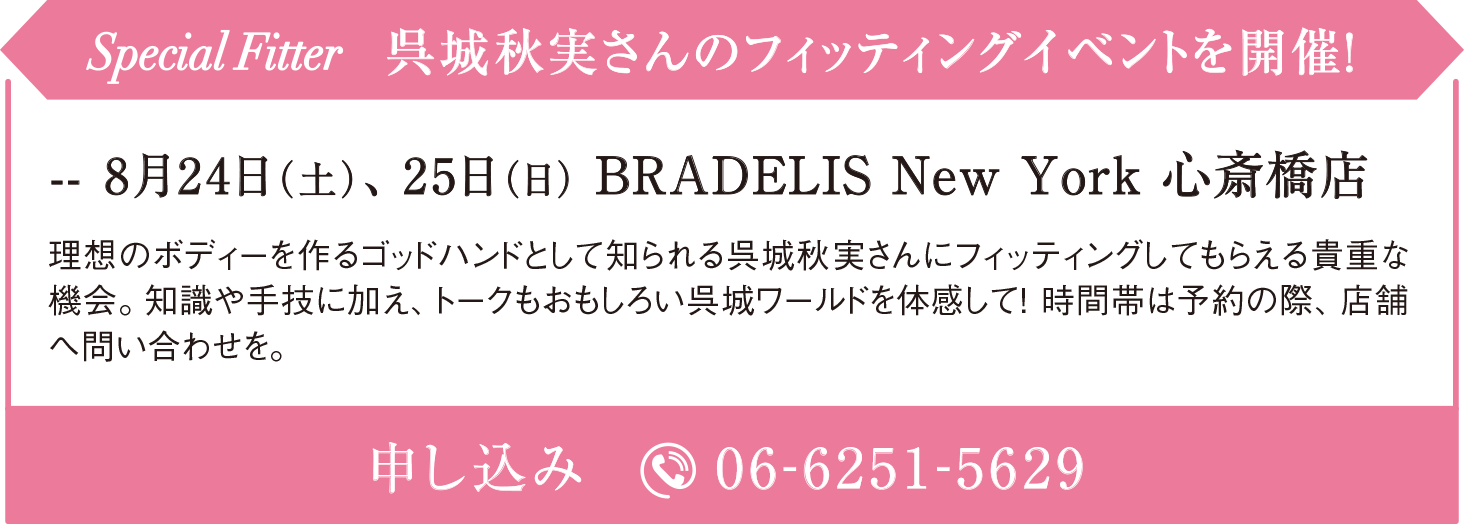 Special Fitter 呉城秋実さんのフィッティングイベントを開催！ 8月24日（土）、25日（日） BRADELIS New York 心斎橋店 理想のボディーを作るゴッドハンドとして知られる呉城秋実さんにフィッティングしてもらえる貴重な機会。知識や手技に加え、トークもおもしろい呉城ワールドを体感して！ 時間帯は予約の際、店舗へ問い合わせを。 申し込み 06-6251-5629