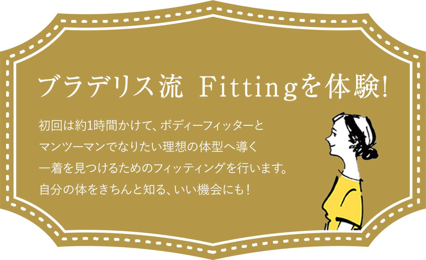 ブラデリス流 Fittingを体験！ 初回は約1時間かけて、ボディーフィッターとマンツーマンでなりたい理想の体型へ導く一着を見つけるためのフィッティングを行います。自分の体をきちんと知る、いい機会にも！